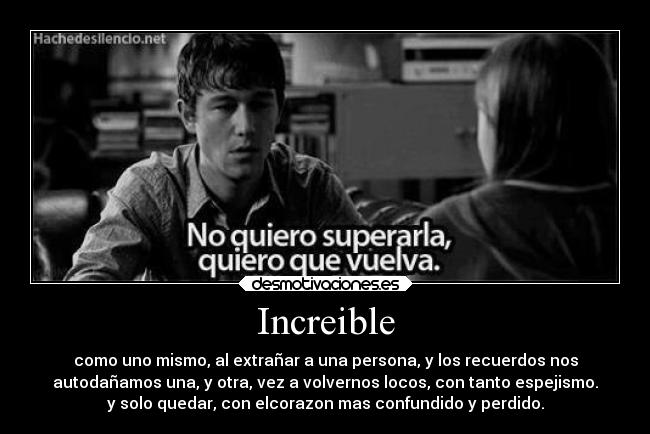Increible - como uno mismo, al extrañar a una persona, y los recuerdos nos
autodañamos una, y otra, vez a volvernos locos, con tanto espejismo.
y solo quedar, con elcorazon mas confundido y perdido.