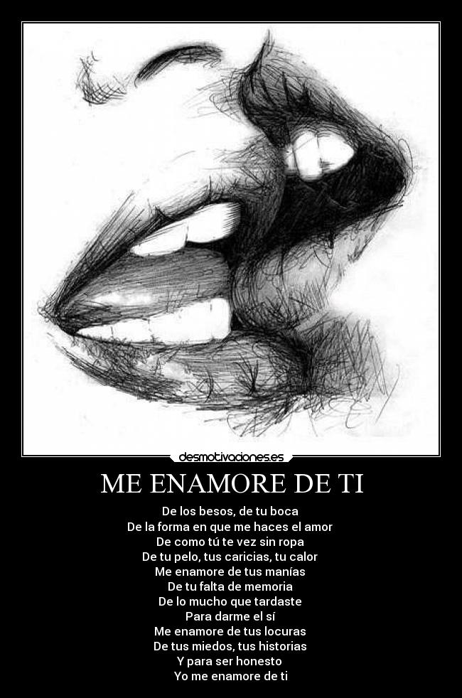 ME ENAMORE DE TI - De los besos, de tu boca
De la forma en que me haces el amor
De como tú te vez sin ropa
De tu pelo, tus caricias, tu calor
Me enamore de tus manías
De tu falta de memoria
De lo mucho que tardaste
Para darme el sí
Me enamore de tus locuras
De tus miedos, tus historias
Y para ser honesto
Yo me enamore de ti