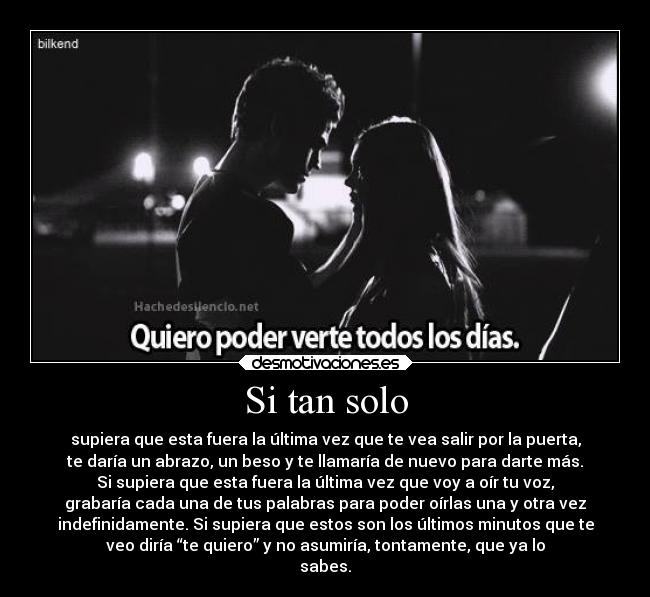 Si tan solo - supiera que esta fuera la última vez que te vea salir por la puerta,
te daría un abrazo, un beso y te llamaría de nuevo para darte más.
Si supiera que esta fuera la última vez que voy a oír tu voz,
grabaría cada una de tus palabras para poder oírlas una y otra vez
indefinidamente. Si supiera que estos son los últimos minutos que te
veo diría “te quiero” y no asumiría, tontamente, que ya lo
sabes.