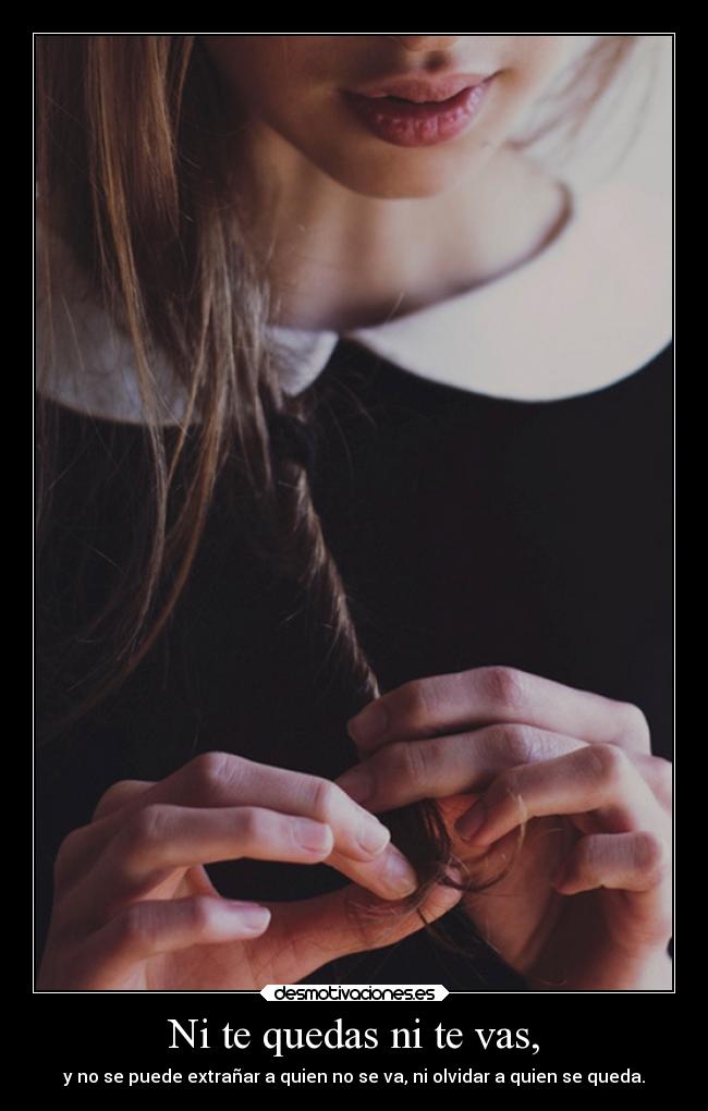 Ni te quedas ni te vas, - y no se puede extrañar a quien no se va, ni olvidar a quien se queda.