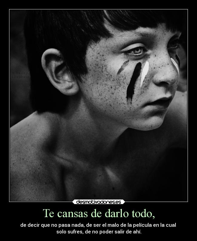 Te cansas de darlo todo, - de decir que no pasa nada, de ser el malo de la película en la cual
solo sufres, de no poder salir de ahí.