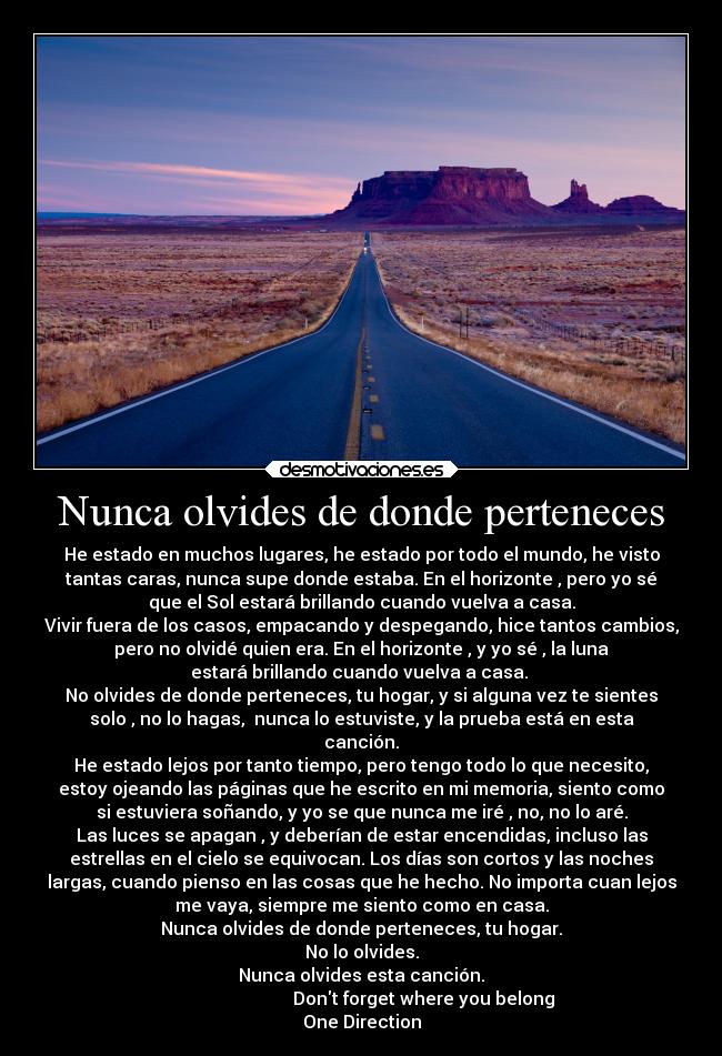 Nunca olvides de donde perteneces - He estado en muchos lugares, he estado por todo el mundo, he visto
tantas caras, nunca supe donde estaba. En el horizonte , pero yo sé
que el Sol estará brillando cuando vuelva a casa.
Vivir fuera de los casos, empacando y despegando, hice tantos cambios,
pero no olvidé quien era. En el horizonte , y yo sé , la luna
estará brillando cuando vuelva a casa. 
No olvides de donde perteneces, tu hogar, y si alguna vez te sientes
solo , no lo hagas,  nunca lo estuviste, y la prueba está en esta
canción.
He estado lejos por tanto tiempo, pero tengo todo lo que necesito,
estoy ojeando las páginas que he escrito en mi memoria, siento como
si estuviera soñando, y yo se que nunca me iré , no, no lo aré.
Las luces se apagan , y deberían de estar encendidas, incluso las
estrellas en el cielo se equivocan. Los días son cortos y las noches
largas, cuando pienso en las cosas que he hecho. No importa cuan lejos
me vaya, siempre me siento como en casa.
Nunca olvides de donde perteneces, tu hogar.
No lo olvides.
Nunca olvides esta canción.
                            Dont forget where you belong
One Direction