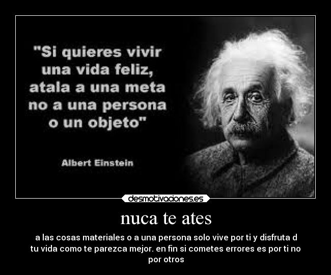 nuca te ates - a las cosas materiales o a una persona solo vive por ti y disfruta d
tu vida como te parezca mejor. en fin si cometes errores es por ti no
por otros