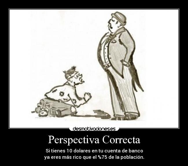 Perspectiva Correcta - Si tienes 10 dolares en tu cuenta de banco
ya eres más rico que el %75 de la población.
