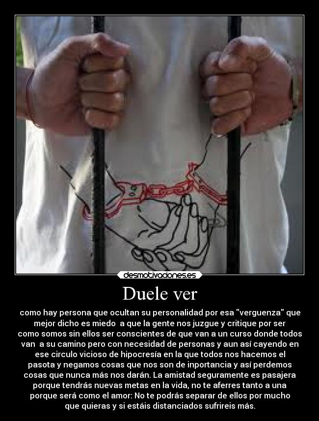 Duele ver - como hay persona que ocultan su personalidad por esa verguenza que
mejor dicho es miedo  a que la gente nos juzgue y critique por ser
como somos sin ellos ser conscientes de que van a un curso donde todos
van  a su camino pero con necesidad de personas y aun así cayendo en
ese circulo vicioso de hipocresía en la que todos nos hacemos el
pasota y negamos cosas que nos son de inportancia y así perdemos
cosas que nunca más nos darán. La amistad seguramente es pasajera
porque tendrás nuevas metas en la vida, no te aferres tanto a una
porque será como el amor: No te podrás separar de ellos por mucho
que quieras y si estáis distanciados sufrireis más.