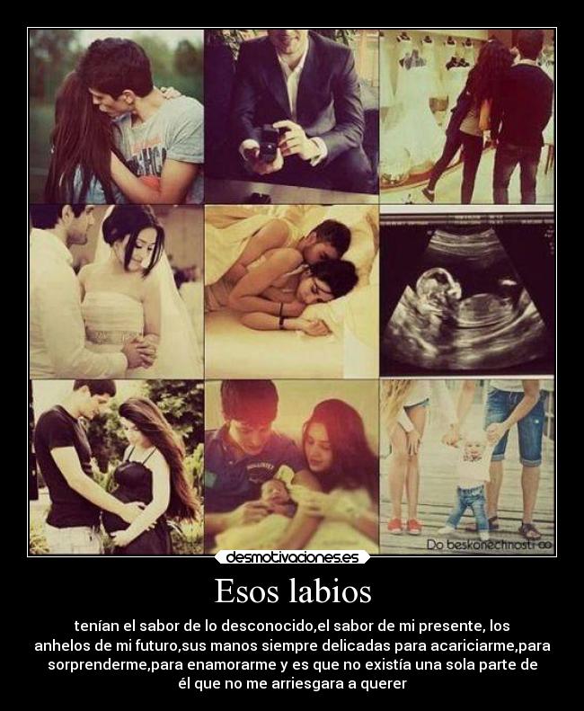 Esos labios - tenían el sabor de lo desconocido,el sabor de mi presente, los
anhelos de mi futuro,sus manos siempre delicadas para acariciarme,para
sorprenderme,para enamorarme y es que no existía una sola parte de
él que no me arriesgara a querer