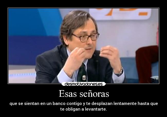 Esas señoras - que se sientan en un banco contigo y te desplazan lentamente hasta que
te obligan a levantarte.