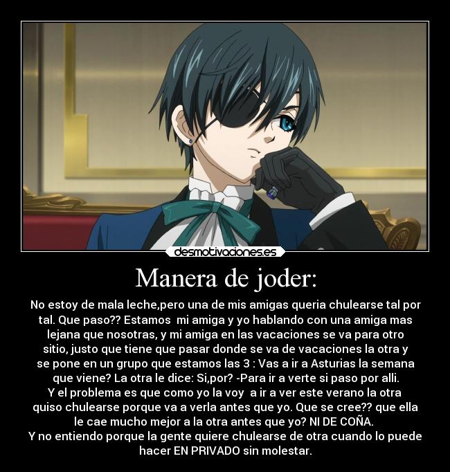 Manera de joder: - No estoy de mala leche,pero una de mis amigas queria chulearse tal por
tal. Que paso?? Estamos mi amiga y yo hablando con una amiga mas
lejana que nosotras, y mi amiga en las vacaciones se va para otro
sitio, justo que tiene que pasar donde se va de vacaciones la otra y
se pone en un grupo que estamos las 3 : Vas a ir a Asturias la semana
que viene? La otra le dice: Si,por? -Para ir a verte si paso por alli.
Y el problema es que como yo la voy a ir a ver este verano la otra
quiso chulearse porque va a verla antes que yo. Que se cree?? que ella
le cae mucho mejor a la otra antes que yo? NI DE COÑA.
Y no entiendo porque la gente quiere chulearse de otra cuando lo puede
hacer EN PRIVADO sin molestar.