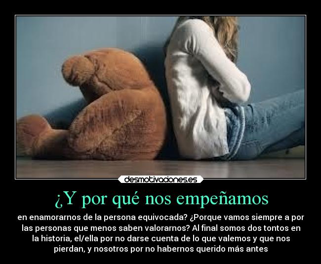 ¿Y por qué nos empeñamos - en enamorarnos de la persona equivocada? ¿Porque vamos siempre a por
las personas que menos saben valorarnos? Al final somos dos tontos en
la historia, el/ella por no darse cuenta de lo que valemos y que nos
pierdan, y nosotros por no habernos querido más antes