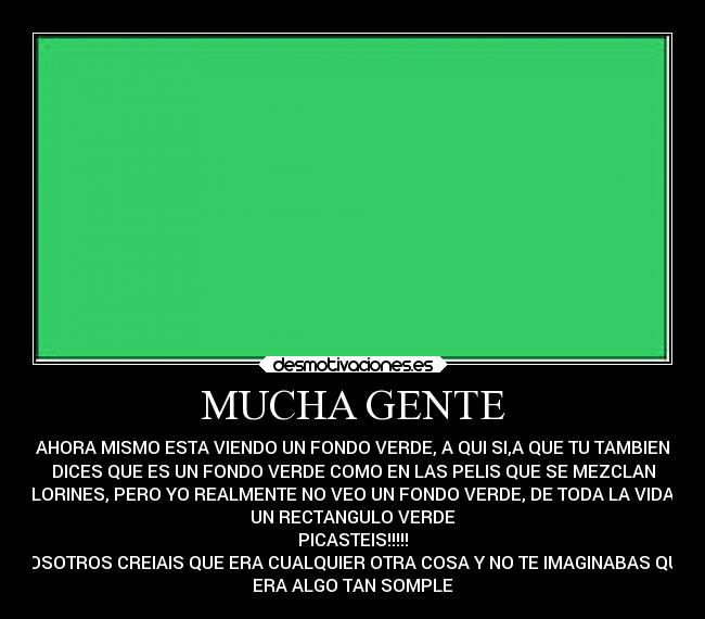 MUCHA GENTE - AHORA MISMO ESTA VIENDO UN FONDO VERDE, A QUI SI,A QUE TU TAMBIEN
DICES QUE ES UN FONDO VERDE COMO EN LAS PELIS QUE SE MEZCLAN
COLORINES, PERO YO REALMENTE NO VEO UN FONDO VERDE, DE TODA LA VIDA ES
UN RECTANGULO VERDE
PICASTEIS!!!!!
VOSOTROS CREIAIS QUE ERA CUALQUIER OTRA COSA Y NO TE IMAGINABAS QUE
ERA ALGO TAN SOMPLE