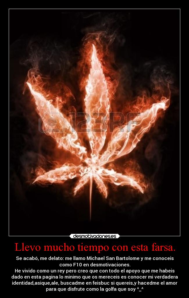 Llevo mucho tiempo con esta farsa. - Se acabó, me delato: me llamo Michael San Bartolome y me conoceis
como F10 en desmotivaciones.
He vivido como un rey pero creo que con todo el apoyo que me habeis
dado en esta pagina lo minimo que os mereceis es conocer mi verdadera
identidad,asique,ale, buscadme en feisbuc si quereis,y hacedme el amor
para que disfrute como la golfa que soy ^_^