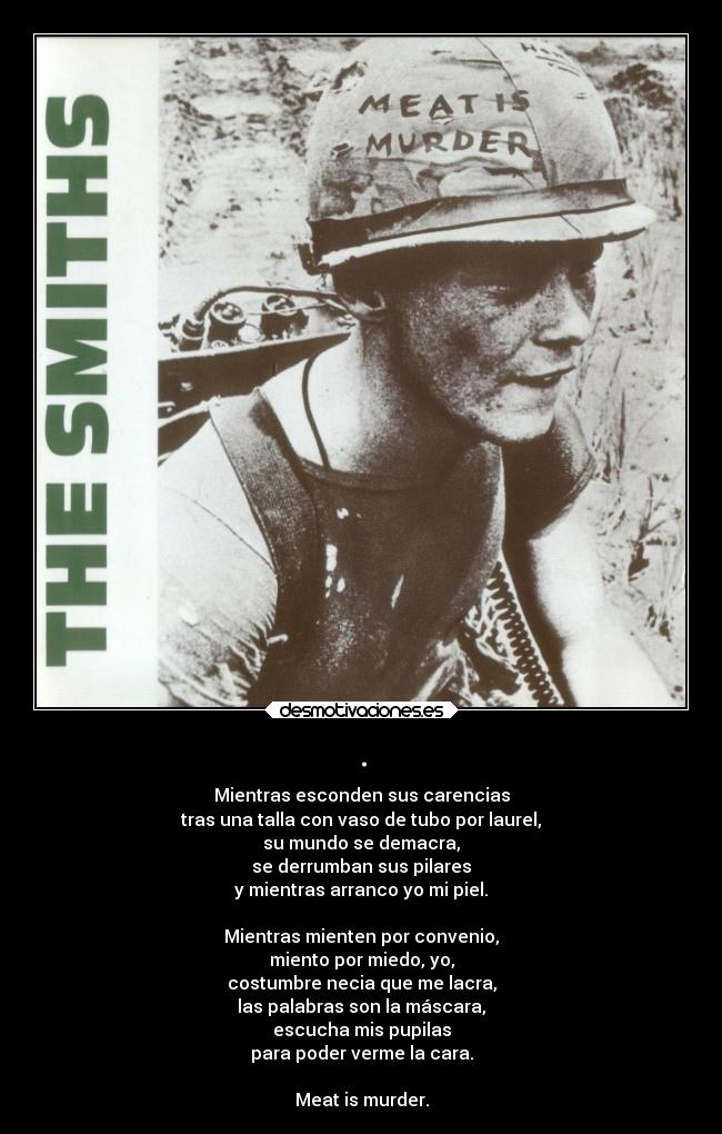 . - Mientras esconden sus carencias
tras una talla con vaso de tubo por laurel,
su mundo se demacra,
se derrumban sus pilares
y mientras arranco yo mi piel.

Mientras mienten por convenio,
miento por miedo, yo,
costumbre necia que me lacra,
las palabras son la máscara,
escucha mis pupilas
para poder verme la cara.

Meat is murder.