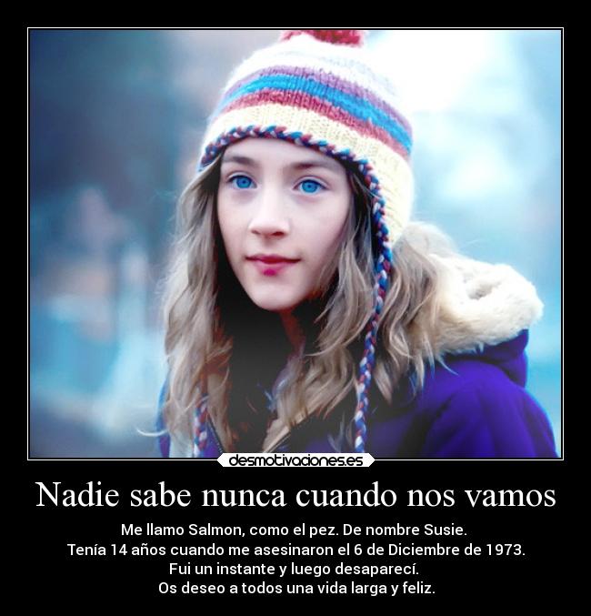 Nadie sabe nunca cuando nos vamos - Me llamo Salmon, como el pez. De nombre Susie.
Tenía 14 años cuando me asesinaron el 6 de Diciembre de 1973.
Fui un instante y luego desaparecí.
Os deseo a todos una vida larga y feliz.