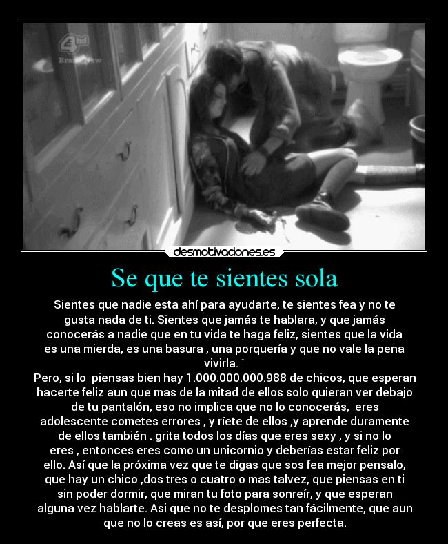 Se que te sientes sola - Sientes que nadie esta ahí para ayudarte, te sientes fea y no te
gusta nada de ti. Sientes que jamás te hablara, y que jamás
conocerás a nadie que en tu vida te haga feliz, sientes que la vida
es una mierda, es una basura , una porquería y que no vale la pena
vivirla. `
Pero, si lo piensas bien hay 1.000.000.000.988 de chicos, que esperan
hacerte feliz aun que mas de la mitad de ellos solo quieran ver debajo
de tu pantalón, eso no implica que no lo conocerás, eres
adolescente cometes errores , y ríete de ellos ,y aprende duramente
de ellos también . grita todos los días que eres sexy , y si no lo
eres , entonces eres como un unicornio y deberías estar feliz por
ello. Así que la próxima vez que te digas que sos fea mejor pensalo,
que hay un chico ,dos tres o cuatro o mas talvez, que piensas en ti
sin poder dormir, que miran tu foto para sonreír, y que esperan
alguna vez hablarte. Asi que no te desplomes tan fácilmente, que aun
que no lo creas es así, por que eres perfecta.