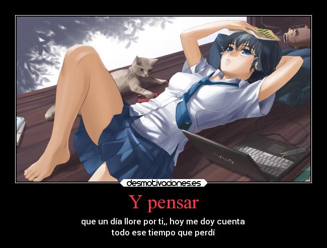 Y pensar - que un día llore por ti,, hoy me doy cuenta
todo ese tiempo que perdí