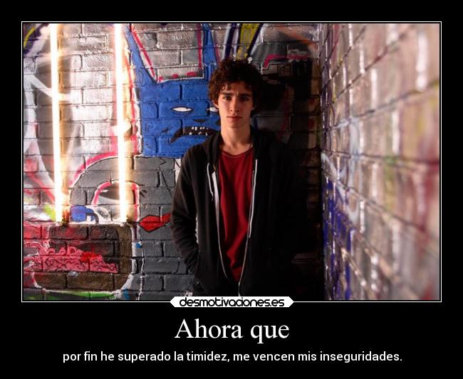 Ahora que - por fin he superado la timidez, me vencen mis inseguridades.