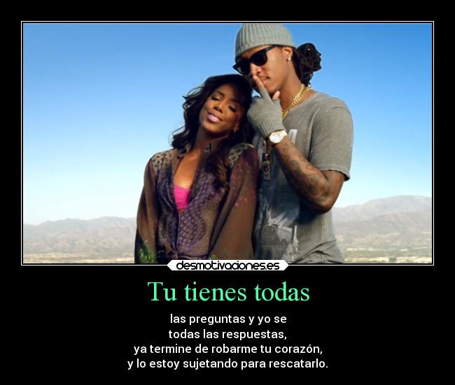 Tu tienes todas - las preguntas y yo se
todas las respuestas,
ya termine de robarme tu corazón,
y lo estoy sujetando para rescatarlo.