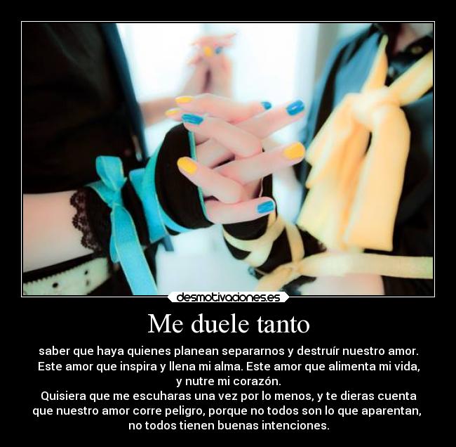 Me duele tanto - saber que haya quienes planean separarnos y destruír nuestro amor.
Este amor que inspira y llena mi alma. Este amor que alimenta mi vida,
y nutre mi corazón.
Quisiera que me escuharas una vez por lo menos, y te dieras cuenta
que nuestro amor corre peligro, porque no todos son lo que aparentan, 
no todos tienen buenas intenciones.