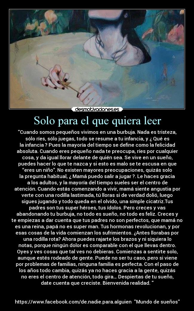 Solo para el que quiera leer - Cuando somos pequeños vivimos en una burbuja. Nada es tristeza,
sólo ríes, sólo juegas, todo se resume a tu infancia, y ¿ Qué es
la infancia ? Pues la mayoría del tiempo se define como la felicidad
absoluta. Cuando eres pequeño nada te preocupa, ríes por cualquier
cosa, y da igual llorar delante de quién sea. Se vive en un sueño,
puedes hacer lo que te nazca y si esto es malo se te escusa en que
“eres un niño”. No existen mayores preocupaciones, quizás solo
la pregunta habitual, ¿ Mamá puedo salir a jugar ?. Le haces gracia
a los adultos, y la mayoría del tiempo sueles ser el centro de
atención. Cuando estás comenzando a vivir, mamá siente angustia por
verte con una rodilla lastimada, tú lloras si de verdad dolió, luego
sigues jugando y todo queda en el olvido, una simple cicatriz.Tus
padres son tus super héroes, tus ídolos. Pero creces y vas
abandonando tu burbuja, no todo es sueño, no todo es feliz. Creces y
te empiezas a dar cuenta que tus padres no son perfectos, que mamá no
es una reina, papá no es super man. Tus hormonas revolucionan, y por
esas cosas de la vida comienzan los sufrimientos. ¿Antes llorabas por
una rodilla rota? Ahora puedes rajarte los brazos y ni siquiera lo
notas, porque ningún dolor es comparable con el que llevas dentro.
Oyes y ves cosas que tal ves no debieras. Comienzas a sentirte solo,
aunque estés rodeado de gente. Puede no ser tu caso, pero si viene
por problemas de familias, ninguna familia es perfecta. Con el paso de
los años todo cambia, quizás ya no haces gracia a la gente, quizás
no eres el centro de atención, todo gira… Despiertas de tu sueño,
date cuenta que creciste. Bienvenida realidad. 


https://www.facebook.com/de.nadie.para.alguien  Mundo de sueños