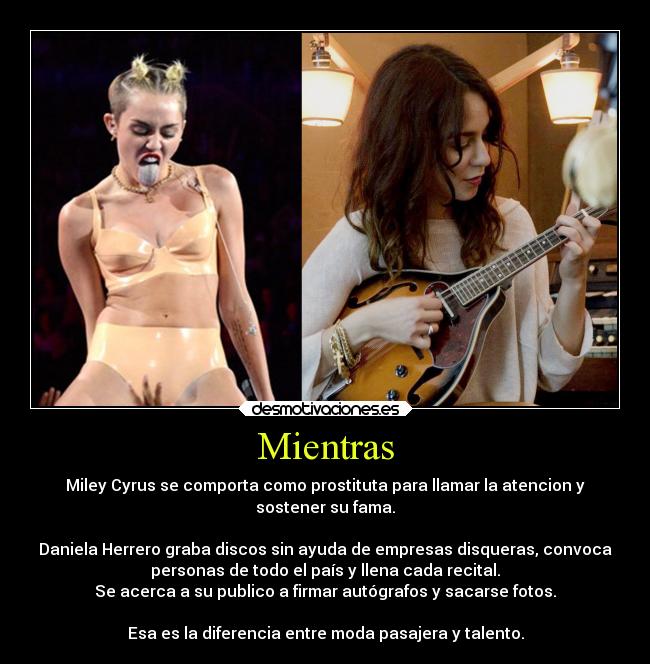 Mientras - Miley Cyrus se comporta como prostituta para llamar la atencion y
sostener su fama.
Daniela Herrero graba discos sin ayuda de empresas disqueras, convoca
personas de todo el país y llena cada recital.
Se acerca a su publico a firmar autógrafos y sacarse fotos.
Esa es la diferencia entre moda pasajera y talento.