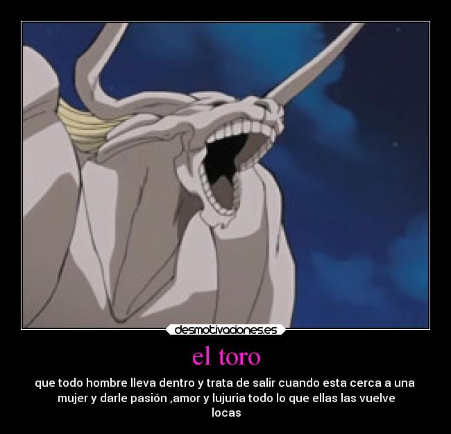 el toro - que todo hombre lleva dentro y trata de salir cuando esta cerca a una
mujer y darle pasión ,amor y lujuria todo lo que ellas las vuelve
locas