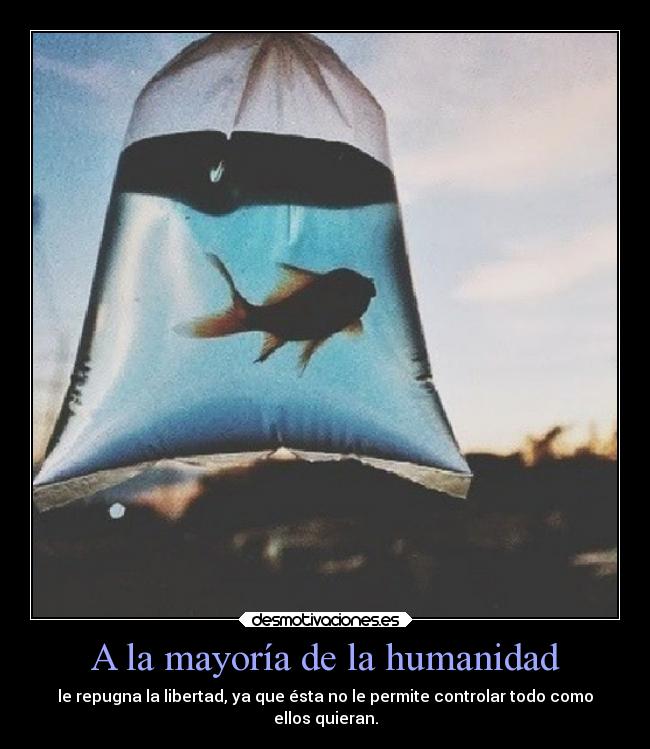 A la mayoría de la humanidad - le repugna la libertad, ya que ésta no le permite controlar todo como
ellos quieran.