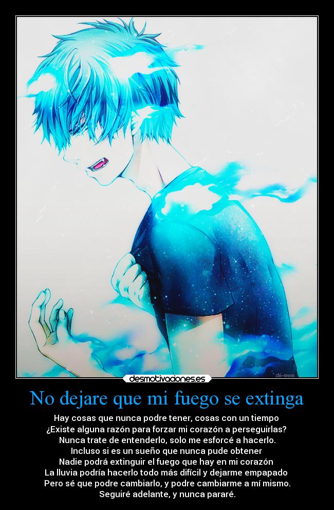 No dejare que mi fuego se extinga - Hay cosas que nunca podre tener, cosas con un tiempo
¿Existe alguna razón para forzar mi corazón a perseguirlas?
Nunca trate de entenderlo, solo me esforcé a hacerlo.
Incluso si es un sueño que nunca pude obtener
Nadie podrá extinguir el fuego que hay en mi corazón
La lluvia podría hacerlo todo más difícil y dejarme empapado
Pero sé que podre cambiarlo, y podre cambiarme a mí mismo.
Seguiré adelante, y nunca pararé.