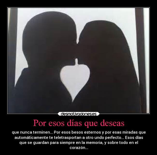 Por esos días que deseas - que nunca terminen... Por esos besos esternos y por esas miradas que
automáticamente te teletrasportan a otro undo perfecto... Esos días
que se guardan para siempre en la memoria, y sobre todo en el
corazón...