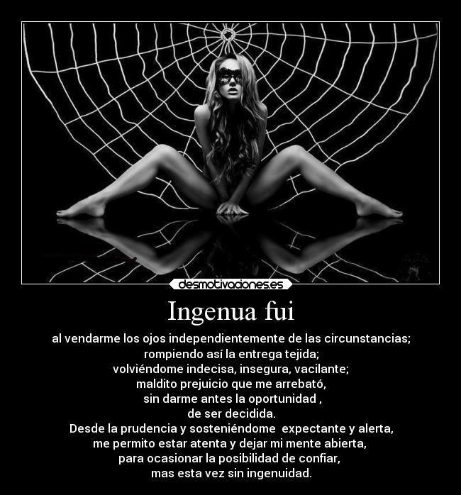 Ingenua fui - al vendarme los ojos independientemente de las circunstancias;
rompiendo así la entrega tejida;
volviéndome indecisa, insegura, vacilante;
maldito prejuicio que me arrebató,
sin darme antes la oportunidad ,
de ser decidida.
Desde la prudencia y sosteniéndome expectante y alerta,
me permito estar atenta y dejar mi mente abierta,
para ocasionar la posibilidad de confiar,
mas esta vez sin ingenuidad.