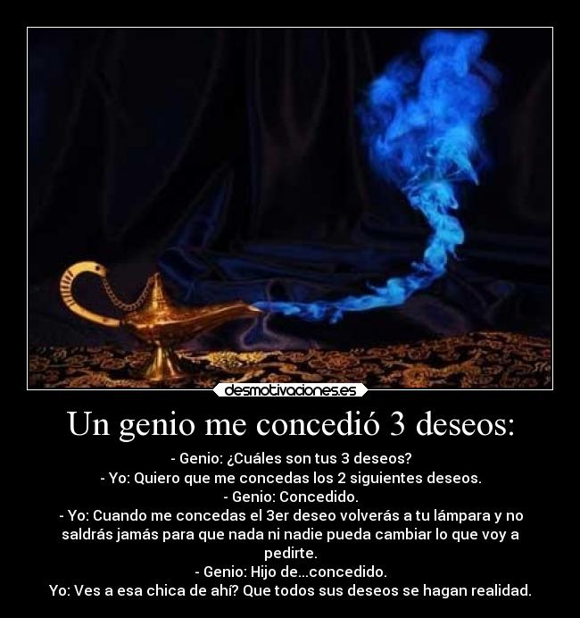 Un genio me concedió 3 deseos: - - Genio: ¿Cuáles son tus 3 deseos?
- Yo: Quiero que me concedas los 2 siguientes deseos.
- Genio: Concedido.
- Yo: Cuando me concedas el 3er deseo volverás a tu lámpara y no
saldrás jamás para que nada ni nadie pueda cambiar lo que voy a
pedirte.
- Genio: Hijo de...concedido.
Yo: Ves a esa chica de ahí? Que todos sus deseos se hagan realidad.