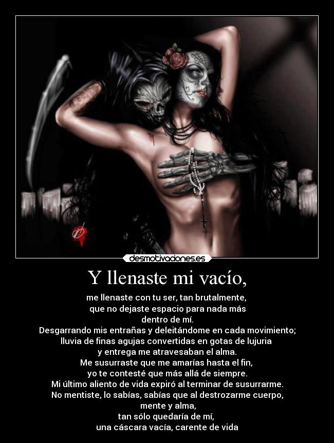 Y llenaste mi vacío, - me llenaste con tu ser, tan brutalmente,
que no dejaste espacio para nada más
dentro de mí.
Desgarrando mis entrañas y deleitándome en cada movimiento;
lluvia de finas agujas convertidas en gotas de lujuria
y entrega me atravesaban el alma.
Me susurraste que me amarías hasta el fin,
yo te contesté que más allá de siempre.
Mi último aliento de vida expiró al terminar de susurrarme.
No mentiste, lo sabías, sabías que al destrozarme cuerpo,
mente y alma,
tan sólo quedaría de mí,
una cáscara vacía, carente de vida