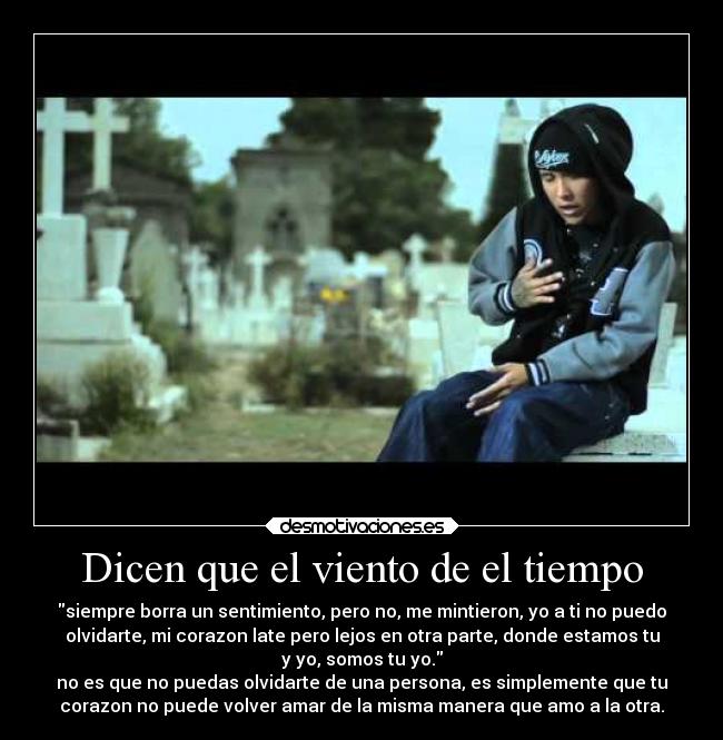 Dicen que el viento de el tiempo - siempre borra un sentimiento, pero no, me mintieron, yo a ti no puedo
olvidarte, mi corazon late pero lejos en otra parte, donde estamos tu
y yo, somos tu yo.
no es que no puedas olvidarte de una persona, es simplemente que tu
corazon no puede volver amar de la misma manera que amo a la otra.