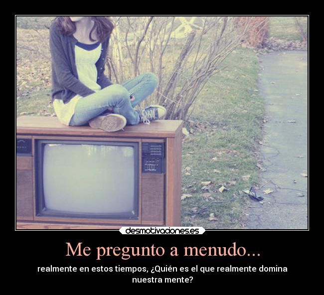 Me pregunto a menudo... - realmente en estos tiempos, ¿Quién es el que realmente domina
nuestra mente?