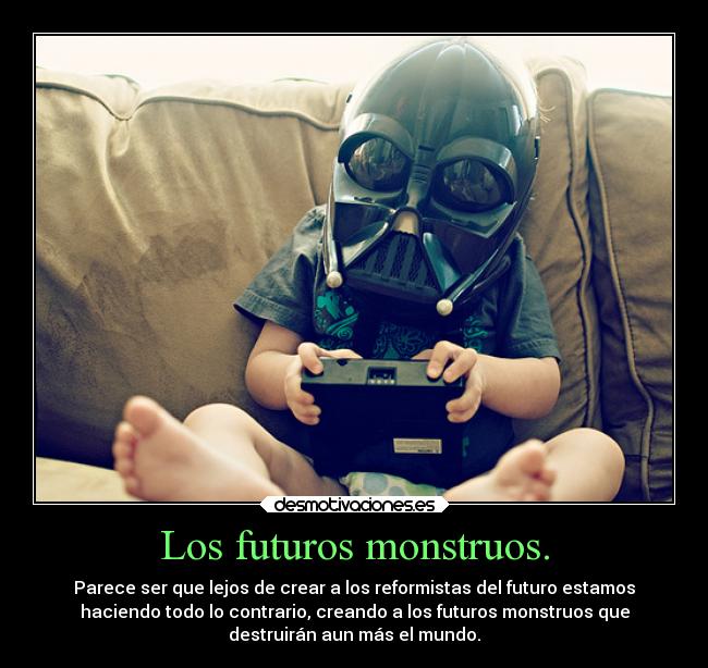 Los futuros monstruos. - Parece ser que lejos de crear a los reformistas del futuro estamos
haciendo todo lo contrario, creando a los futuros monstruos que
destruirán aun más el mundo.