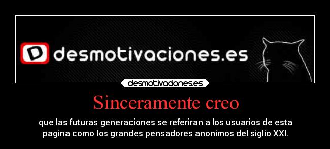 Sinceramente creo - que las futuras generaciones se referiran a los usuarios de esta
pagina como los grandes pensadores anonimos del siglio XXI.