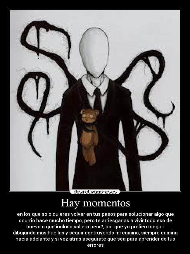 Hay momentos - en los que solo quieres volver en tus pasos para solucionar algo que
ocurrio hace mucho tiempo, pero te arriesgarias a vivir todo eso de
nuevo o que incluso saliera peor?, por que yo prefiero seguir
dibujando mas huellas y seguir contruyendo mi camino, siempre camina
hacia adelante y si vez atras asegurate que sea para aprender de tus
errores