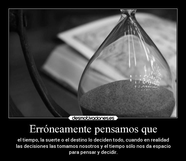 Erróneamente pensamos que - el tiempo, la suerte o el destino lo deciden todo, cuando en realidad
las decisiones las tomamos nosotros y el tiempo sólo nos da espacio
para pensar y decidir.