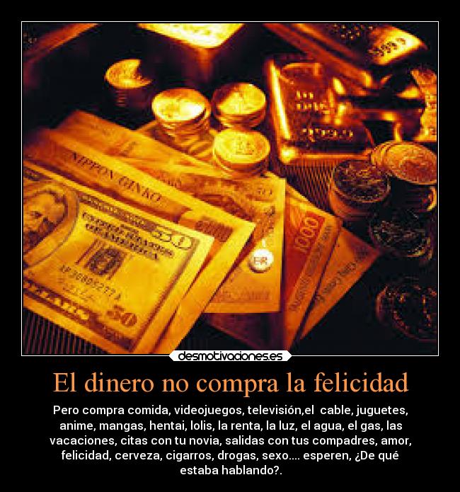 El dinero no compra la felicidad - Pero compra comida, videojuegos, televisión,el  cable, juguetes,
anime, mangas, hentai, lolis, la renta, la luz, el agua, el gas, las
vacaciones, citas con tu novia, salidas con tus compadres, amor,
felicidad, cerveza, cigarros, drogas, sexo.... esperen, ¿De qué
estaba hablando?.
