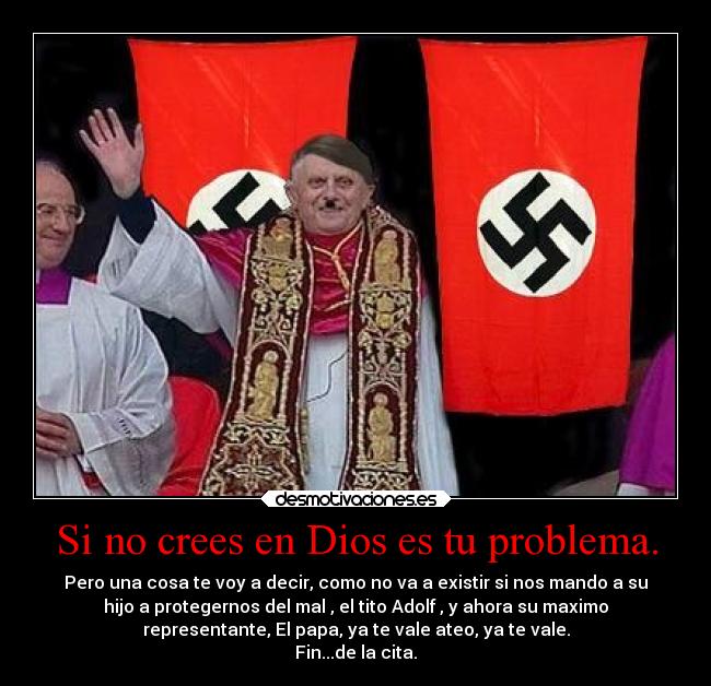 Si no crees en Dios es tu problema. - Pero una cosa te voy a decir, como no va a existir si nos mando a su
hijo a protegernos del mal , el tito Adolf , y ahora su maximo
representante, El papa, ya te vale ateo, ya te vale.
Fin...de la cita.