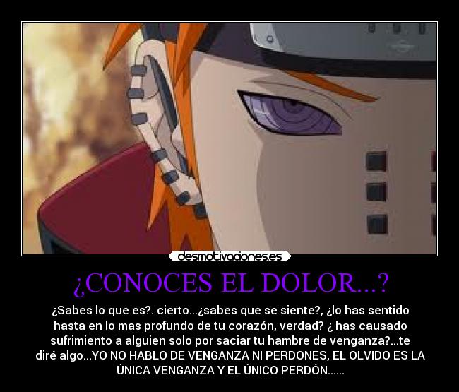 ¿CONOCES EL DOLOR...? - ¿Sabes lo que es?. cierto...¿sabes que se siente?, ¿lo has sentido
hasta en lo mas profundo de tu corazón, verdad? ¿ has causado
sufrimiento a alguien solo por saciar tu hambre de venganza?...te
diré algo...YO NO HABLO DE VENGANZA NI PERDONES, EL OLVIDO ES LA
ÚNICA VENGANZA Y EL ÚNICO PERDÓN......
