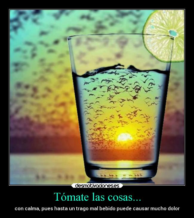 Tómate las cosas... - con calma, pues hasta un trago mal bebido puede causar mucho dolor