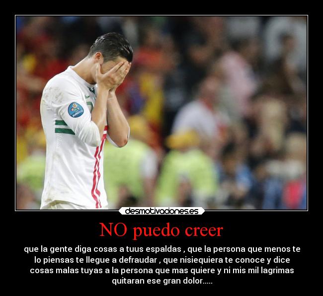 NO puedo creer - que la gente diga cosas a tuus espaldas , que la persona que menos te
lo piensas te llegue a defraudar , que nisiequiera te conoce y dice
cosas malas tuyas a la persona que mas quiere y ni mis mil lagrimas
quitaran ese gran dolor.....