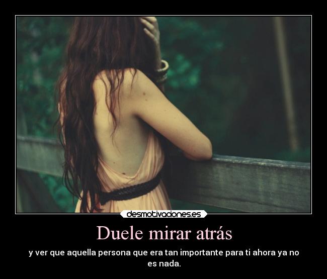Duele mirar atrás - y ver que aquella persona que era tan importante para ti ahora ya no
es nada.