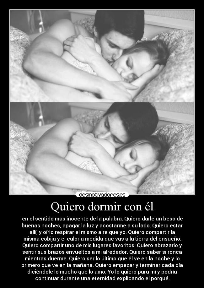 Quiero dormir con él - en el sentido más inocente de la palabra. Quiero darle un beso de
buenas noches, apagar la luz y acostarme a su lado. Quiero estar
allí, y oírlo respirar el mismo aire que yo. Quiero compartir la
misma cobija y el calor a medida que vas a la tierra del ensueño.
Quiero compartir uno de mis lugares favoritos. Quiero abrazarlo y
sentir sus brazos envueltos a mi alrededor. Quiero saber si ronca
mientras duerme. Quiero ser lo último que él ve en la noche y lo
primero que ve en la mañana. Quiero empezar y terminar cada día
diciéndole lo mucho que lo amo. Yo lo quiero para mí y podría
continuar durante una eternidad explicando el porqué.