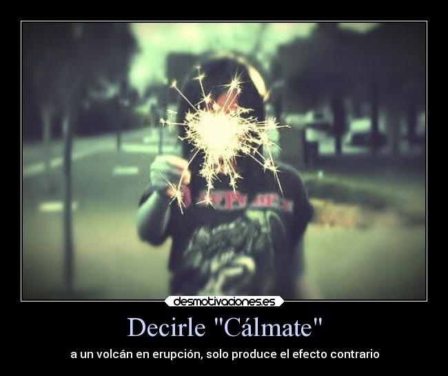 Decirle Cálmate - a un volcán en erupción, solo produce el efecto contrario