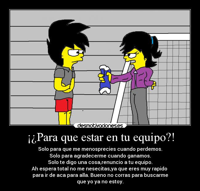¡¿Para que estar en tu equipo?! - Solo para que me menosprecies cuando perdemos.
Solo para agradecerme cuando ganamos.
Solo te digo una cosa,renuncio a tu equipo.
Ah espera total no me nesecitas,ya que eres muy rapido 
para ir de aca para alla. Bueno no corras para buscarme
que yo ya no estoy.