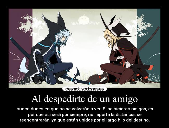 Al despedirte de un amigo - nunca dudes en que no se volverán a ver. Si se hicieron amigos, es
por que así será por siempre, no importa la distancia, se
reencontrarán, ya que están unidos por el largo hilo del destino.