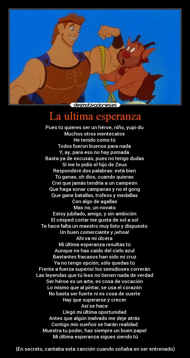 La ultima esperanza - Pues tú quieres ser un héroe, niño, yupi-du
Muchos otros mentecatos
He tenido como tú
Todos fueron buenos para nada
Y, ay, para eso no hay pomada
Basta ya de excusas, pues no tengo dudas
Si me lo pidió el hijo de Zeus
Responderé dos palabras: está bien
Tú ganas, oh dios, cuando quieras
Creí que jamás tendría a un campeón
Que haga sonar campanas y no el gong
Que gane batallas, trofeos y medallas
Con algo de agallas
Mas no, un novato
Estoy jubilado, amigo, y sin ambición
El césped cortar me gusta de sol a sol
Te hace falta un maestro muy listo y dispuesto
Un buen comerciante y ¡whoa!
Ahí va mi úlcera
Mi última esperanza resultas tú
Aunque no has caído del cielo azul
Bastantes fracasos han sido mi cruz
Ya no tengo opción, sólo quedas tú
Frente a fuerza superior los semidioses correrán
Las leyendas que tú lees no tienen nada de verdad
Ser héroe es un arte, es cosa de vocación
Lo mismo que al pintar, se usa el corazón
No basta ser fuerte ni es cosa de suerte
Hay que superarse y crecer
Así se hace
Llegó mi última oportunidad
Antes que algún malvado me deje atrás
Contigo mis sueños se harán realidad
Muestra tu poder, haz siempre un buen papel
Mi última esperanza sigues siendo tú
(En secreto, cantaba esta canción cuando soñaba en ser entrenado)
