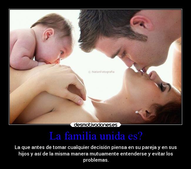 La familia unida es? - La que antes de tomar cualquier decisión piensa en su pareja y en sus
hijos y así de la misma manera mutuamente entenderse y evitar los
problemas.
