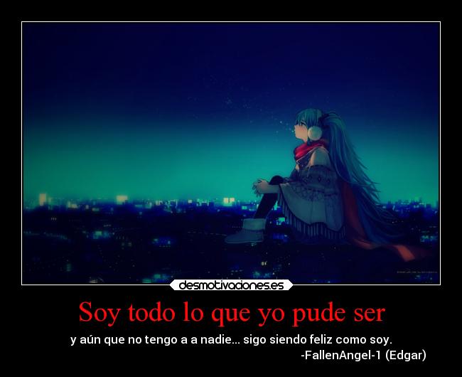 Soy todo lo que yo pude ser - y aún que no tengo a a nadie... sigo siendo feliz como soy.
-FallenAngel-1 (Edgar)